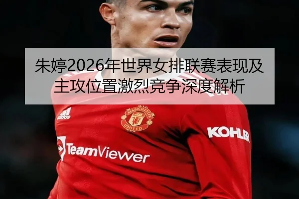 朱婷2026年世界女排联赛表现及主攻位置激烈竞争深度解析
